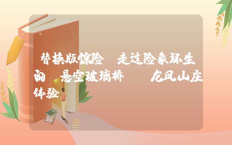 替换版惊险!走过险象环生的“悬空玻璃桥”-龙凤山庄体验
