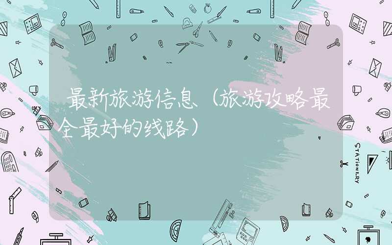 最新旅游信息（旅游攻略最全最好的线路）