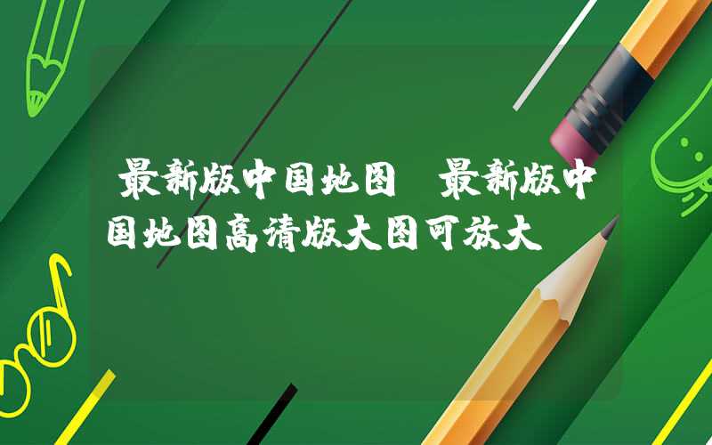 最新版中国地图(最新版中国地图高清版大图可放大)
