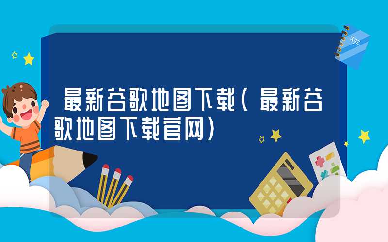 最新谷歌地图下载（最新谷歌地图下载官网）