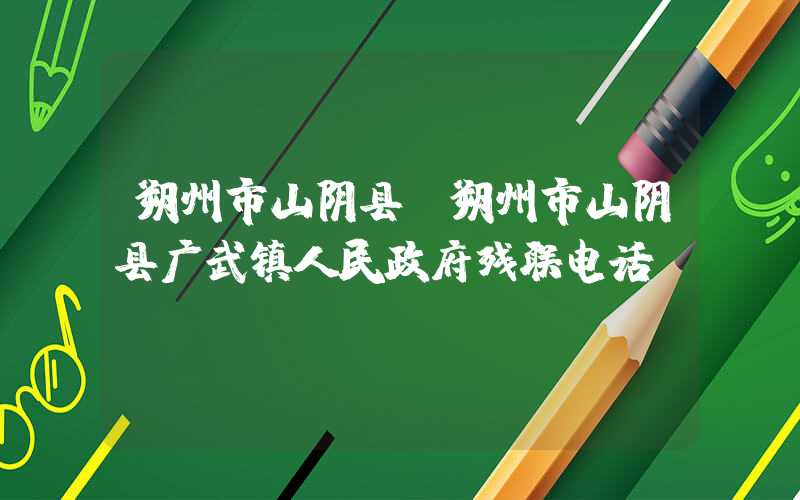 朔州市山阴县（朔州市山阴县广武镇人民政府残联电话）