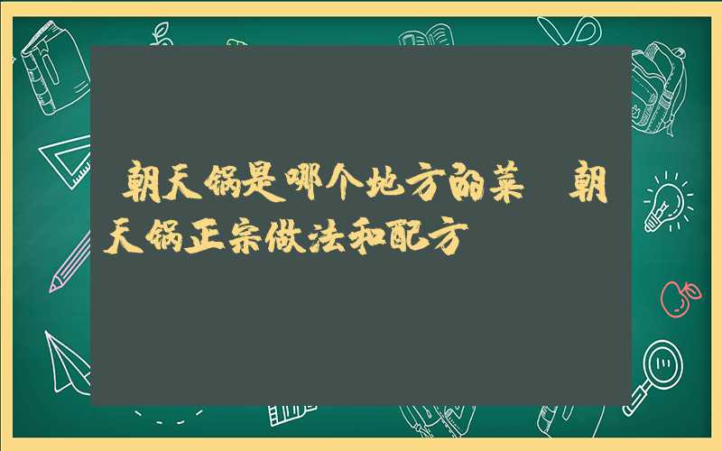 朝天锅是哪个地方的菜(朝天锅正宗做法和配方)