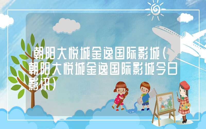 朝阳大悦城金逸国际影城（朝阳大悦城金逸国际影城今日影讯）