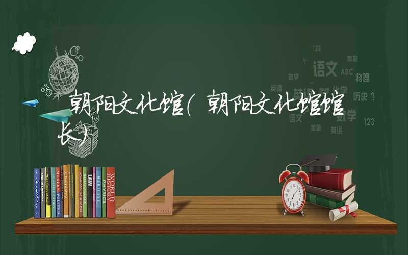 朝阳文化馆(朝阳文化馆馆长)