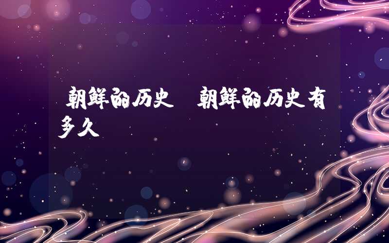 朝鲜的历史(朝鲜的历史有多久)