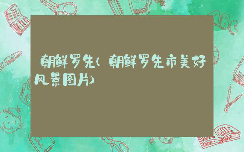 朝鲜罗先（朝鲜罗先市美好风景图片）