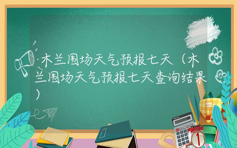 木兰围场天气预报七天（木兰围场天气预报七天查询结果）