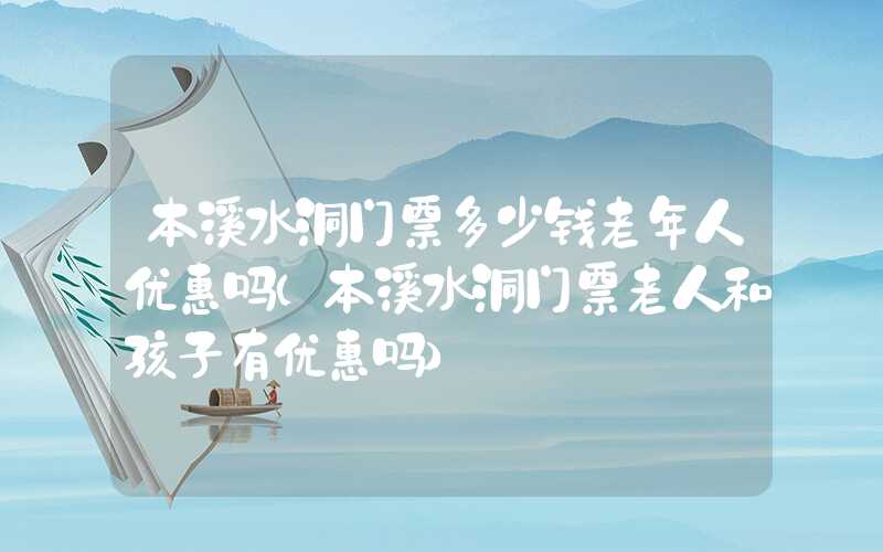 本溪水洞门票多少钱老年人优惠吗（本溪水洞门票老人和孩子有优惠吗）