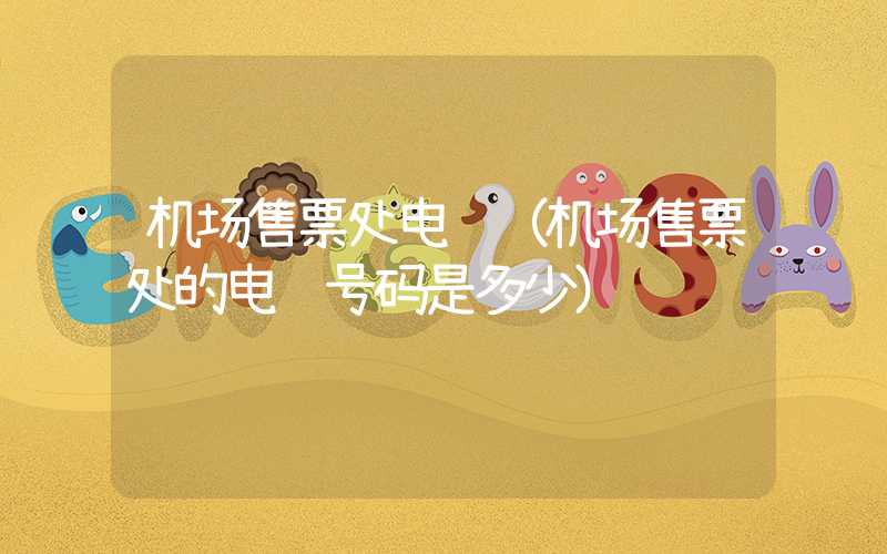 机场售票处电话(机场售票处的电话号码是多少)