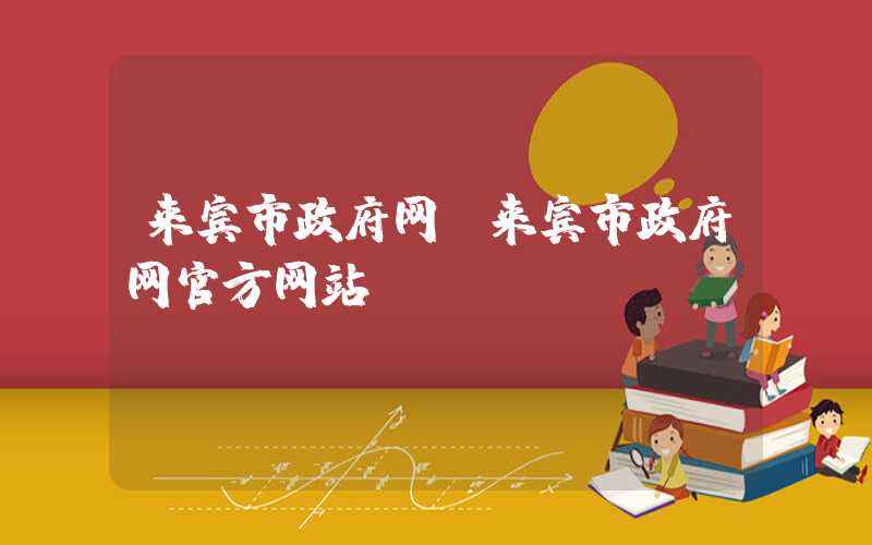 来宾市政府网(来宾市政府网官方网站)