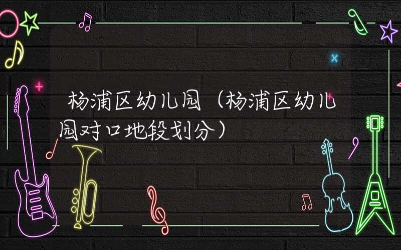 杨浦区幼儿园（杨浦区幼儿园对口地段划分）