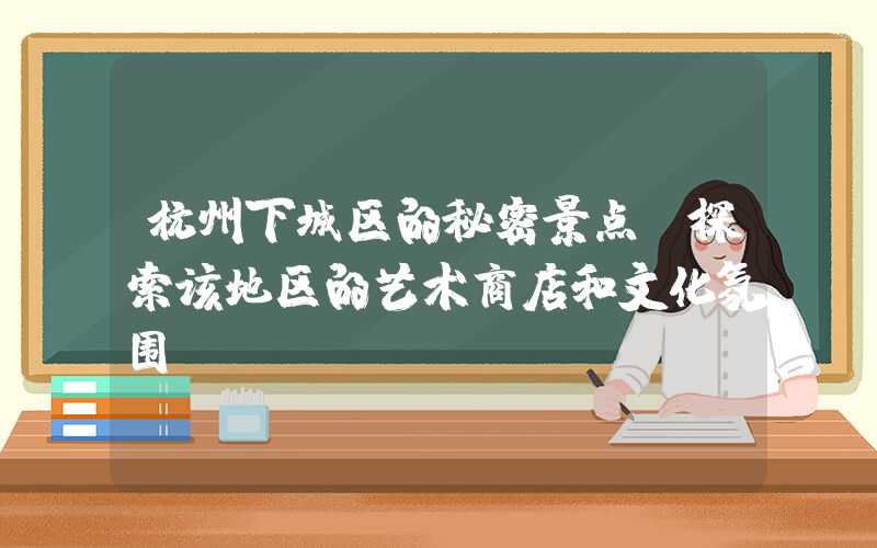杭州下城区的秘密景点:探索该地区的艺术商店和文化氛围