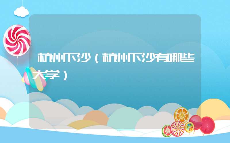 杭州下沙(杭州下沙有哪些大学)