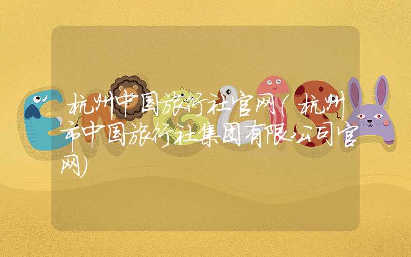 杭州中国旅行社官网（杭州市中国旅行社集团有限公司官网）