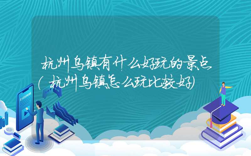 杭州乌镇有什么好玩的景点(杭州乌镇怎么玩比较好)