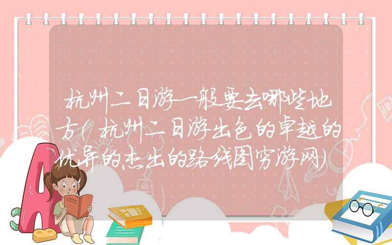 杭州二日游一般要去哪些地方(杭州二日游出色的卓越的优异的杰出的路线图穷游网)