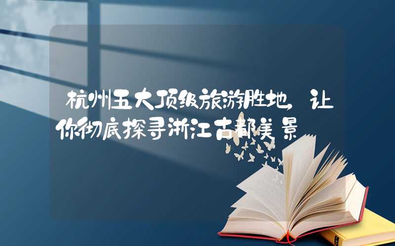 杭州五大顶级旅游胜地，让你彻底探寻浙江古都美景