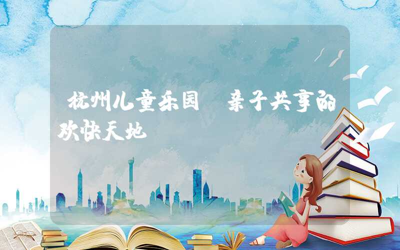 杭州儿童乐园：亲子共享的欢快天地