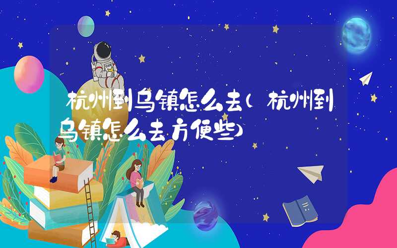 杭州到乌镇怎么去（杭州到乌镇怎么去方便些）