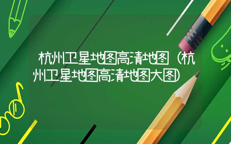 杭州卫星地图高清地图（杭州卫星地图高清地图大图）