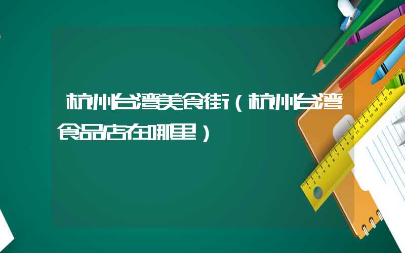 杭州台湾美食街(杭州台湾食品店在哪里)