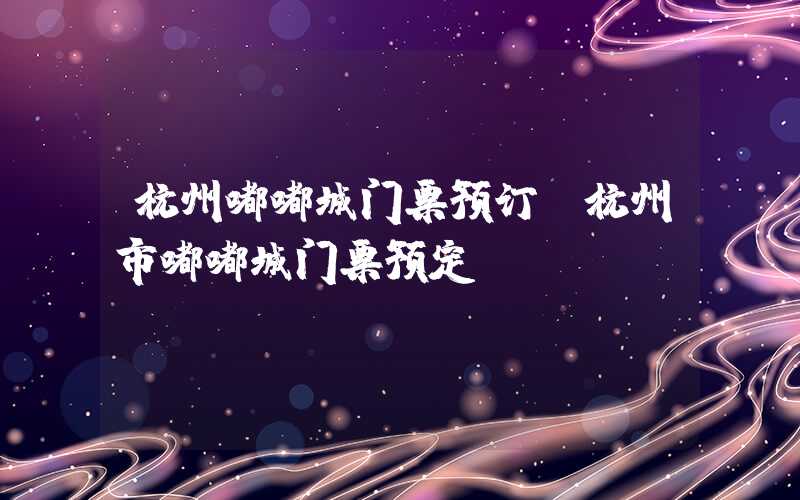 杭州嘟嘟城门票预订（杭州市嘟嘟城门票预定）