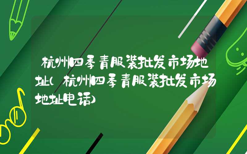 杭州四季青服装批发市场地址（杭州四季青服装批发市场地址电话）