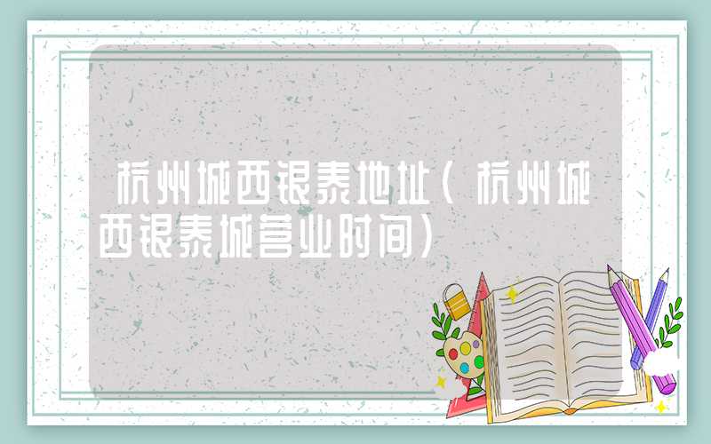 杭州城西银泰地址（杭州城西银泰城营业时间）