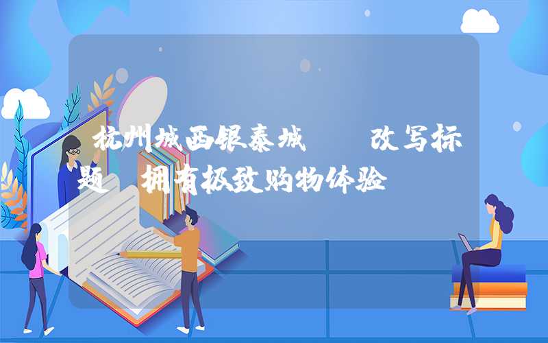 杭州城西银泰城——改写标题,拥有极致购物体验