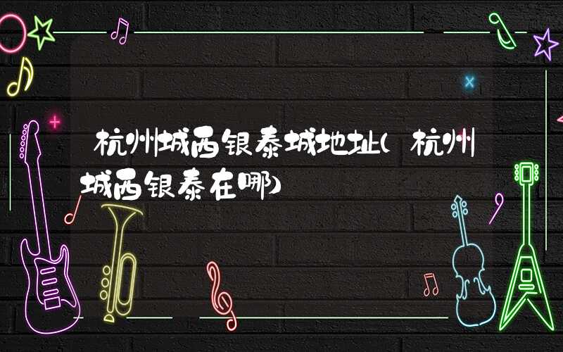 杭州城西银泰城地址（杭州城西银泰在哪）