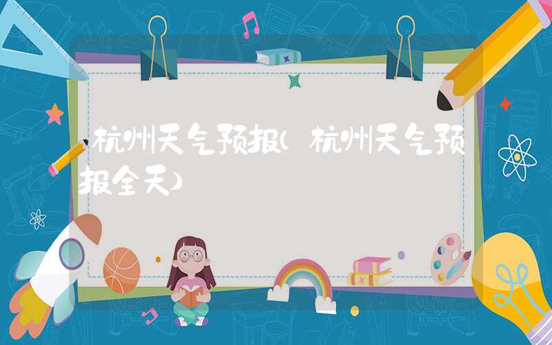 杭州天气预报（杭州天气预报全天）