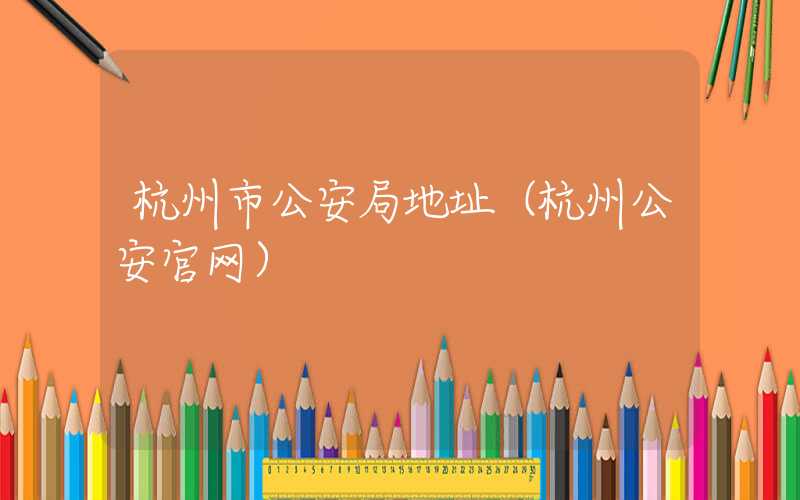 杭州市公安局地址（杭州公安官网）