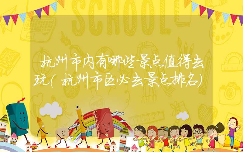 杭州市内有哪些景点值得去玩(杭州市区必去景点排名)