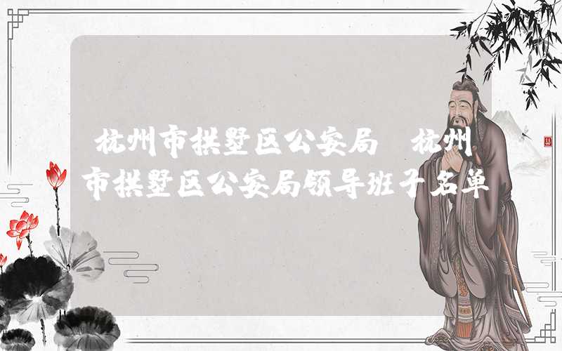 杭州市拱墅区公安局(杭州市拱墅区公安局领导班子名单)