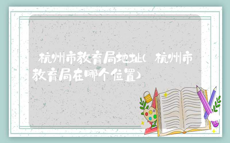 杭州市教育局地址（杭州市教育局在哪个位置）