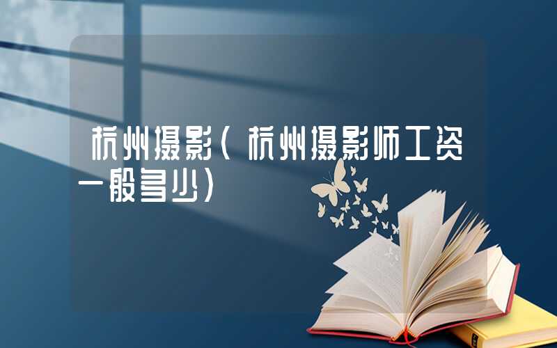 杭州摄影（杭州摄影师工资一般多少）