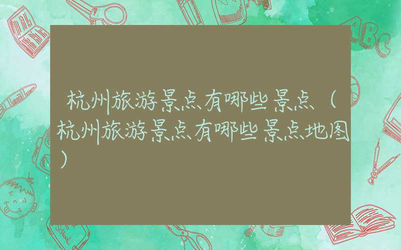 杭州旅游景点有哪些景点(杭州旅游景点有哪些景点地图)