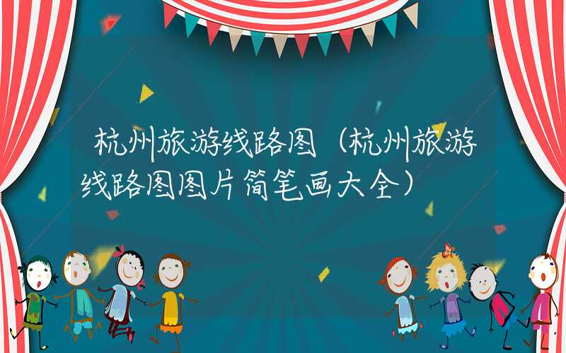 杭州旅游线路图(杭州旅游线路图图片简笔画大全)