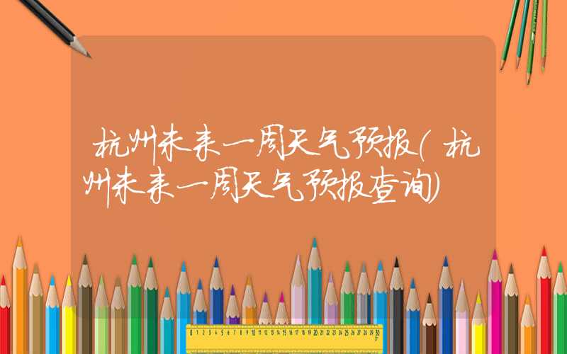 杭州未来一周天气预报（杭州未来一周天气预报查询）