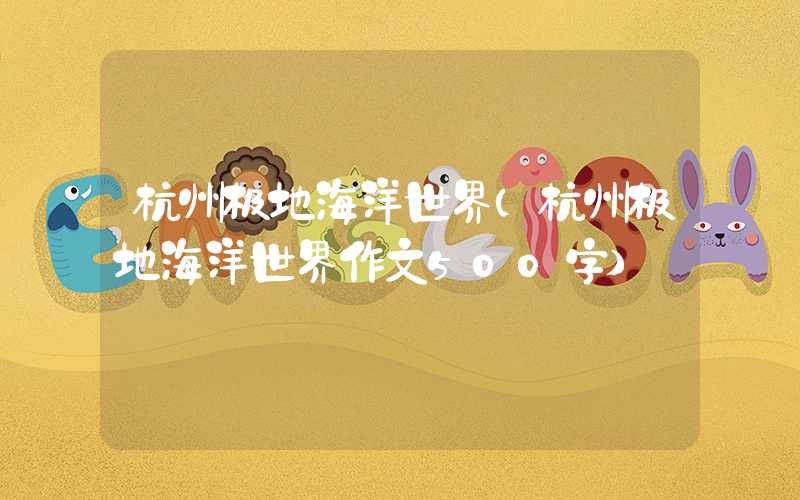 杭州极地海洋世界（杭州极地海洋世界作文500字）