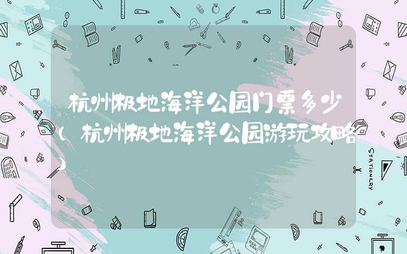 杭州极地海洋公园门票多少（杭州极地海洋公园游玩攻略）