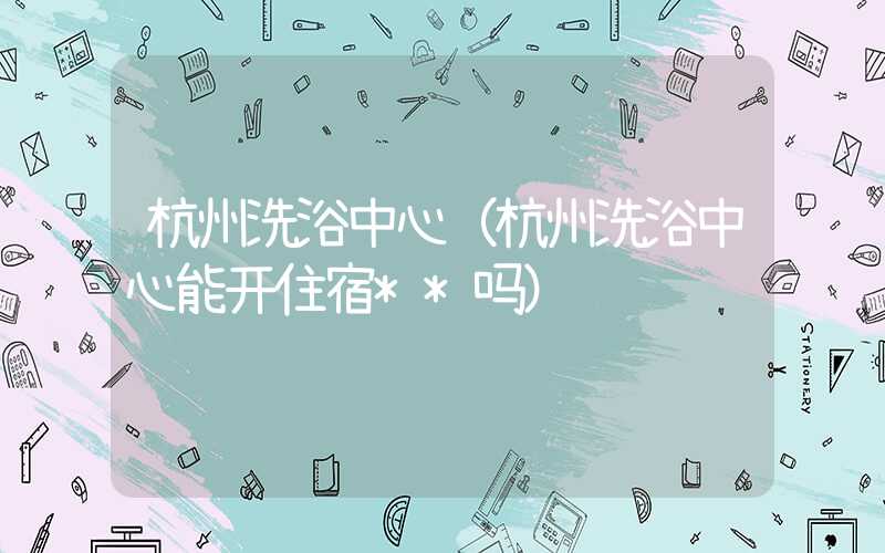 杭州洗浴中心（杭州洗浴中心能开住宿**吗）
