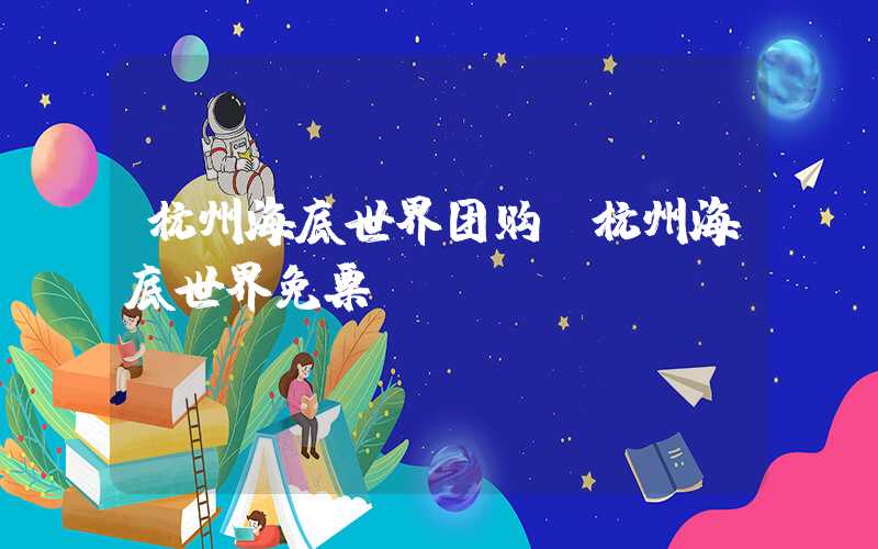 杭州海底世界团购（杭州海底世界免票）