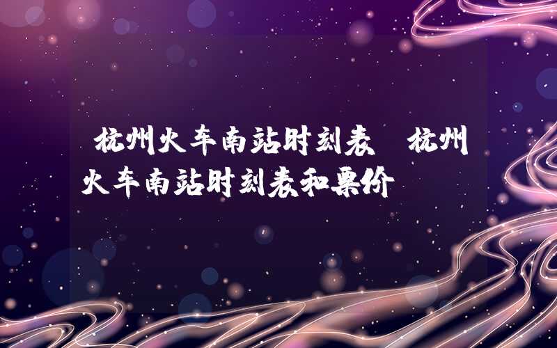 杭州火车南站时刻表（杭州火车南站时刻表和票价）