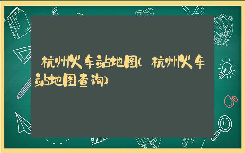 杭州火车站地图（杭州火车站地图查询）