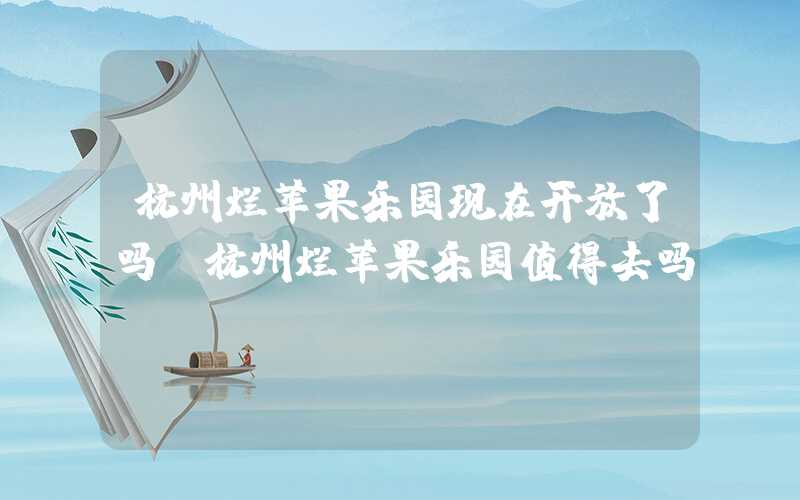 杭州烂苹果乐园现在开放了吗(杭州烂苹果乐园值得去吗)