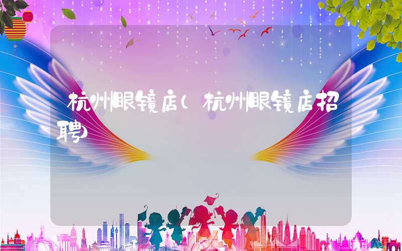 杭州眼镜店（杭州眼镜店招聘）