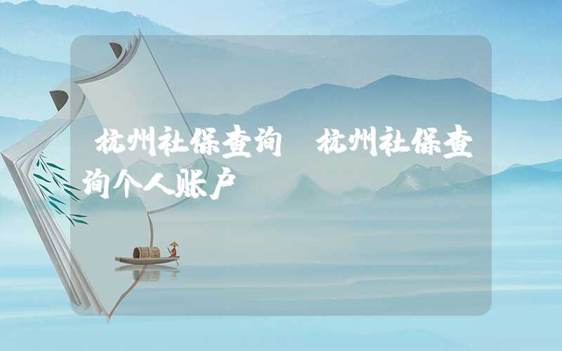 杭州社保查询（杭州社保查询个人账户）