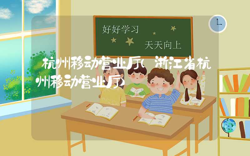 杭州移动营业厅（浙江省杭州移动营业厅）