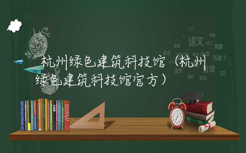 杭州绿色建筑科技馆（杭州绿色建筑科技馆官方）
